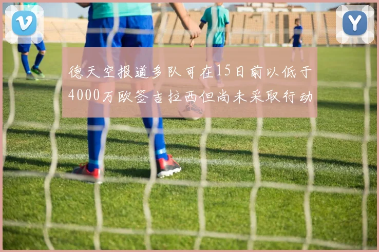 德天空报道多队可在15日前以低于4000万欧签吉拉西但尚未采取行动