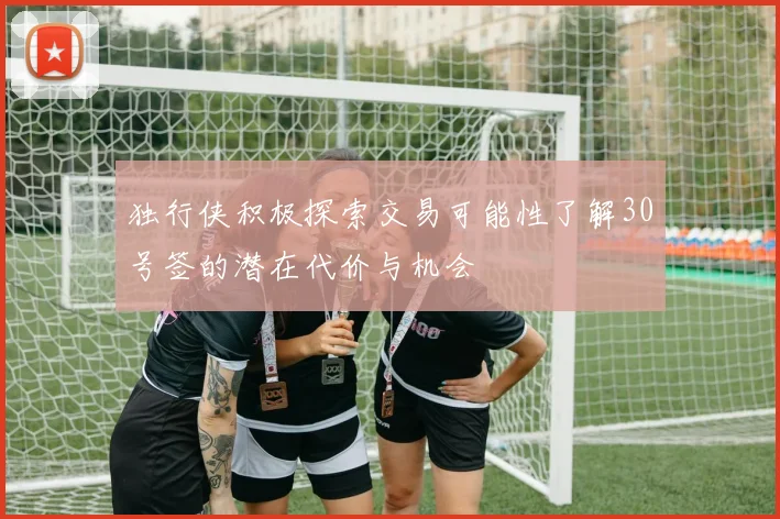 独行侠积极探索交易可能性了解30号签的潜在代价与机会