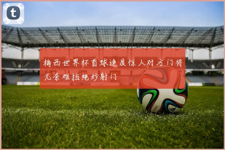梅西世界杯首球速度惊人对方门将无奈难挡绝妙射门