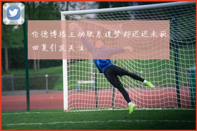 伦德博格主动联系追梦却迟迟未获回复引发关注