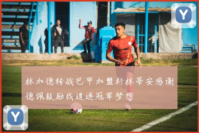林加德转战巴甲加盟科林蒂安感谢德佩鼓励我追逐冠军梦想