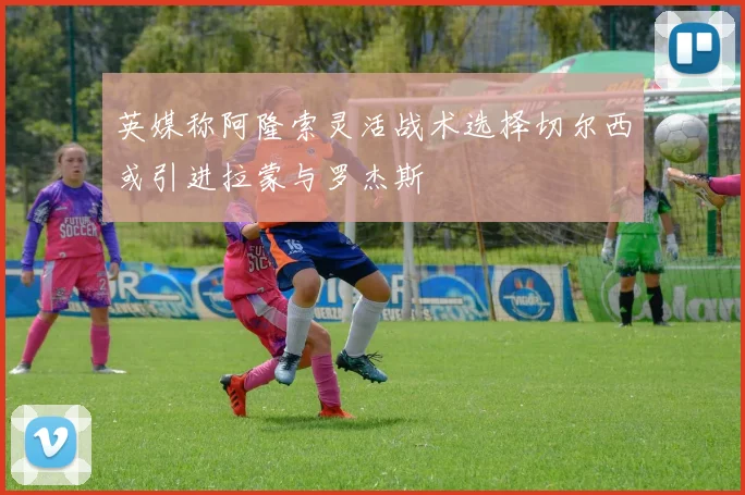 英媒称阿隆索灵活战术选择切尔西或引进拉蒙与罗杰斯