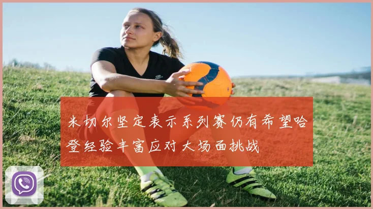 米切尔坚定表示系列赛仍有希望哈登经验丰富应对大场面挑战