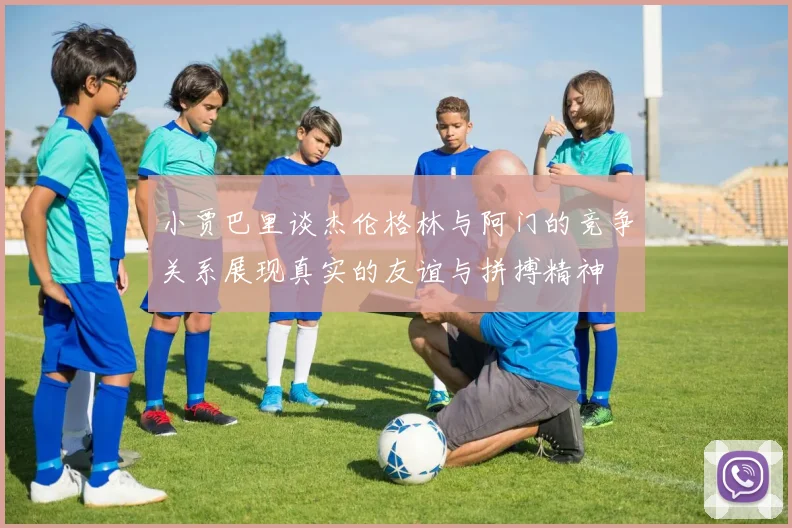 小贾巴里谈杰伦格林与阿门的竞争关系展现真实的友谊与拼搏精神