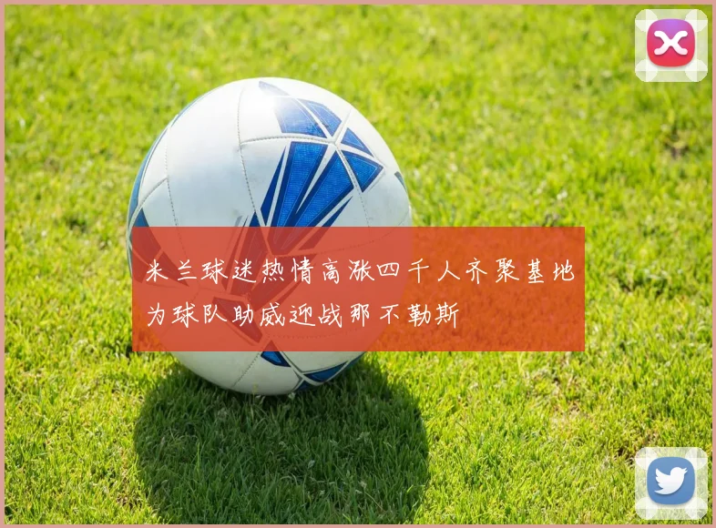米兰球迷热情高涨四千人齐聚基地为球队助威迎战那不勒斯