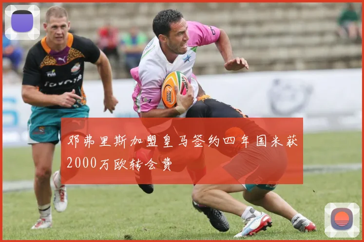 邓弗里斯加盟皇马签约四年国米获2000万欧转会费