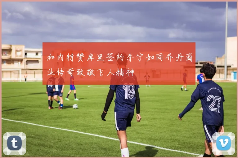 加内特赞库里签约李宁如同乔丹商业传奇致敬飞人精神