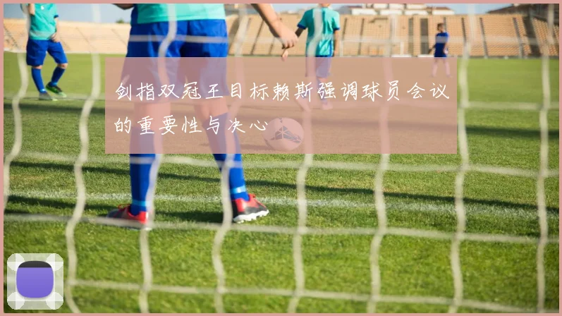 剑指双冠王目标赖斯强调球员会议的重要性与决心