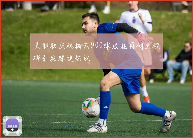 美职联庆祝梅西900球成就再创里程碑引发球迷热议