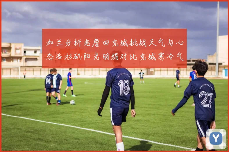 加兰分析老詹回克城挑战天气与心态洛杉矶阳光明媚对比克城寒冷气候