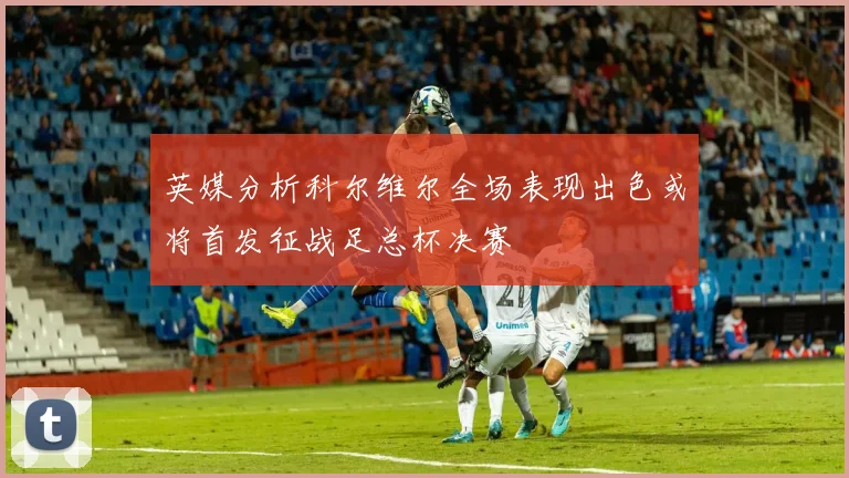 英媒分析科尔维尔全场表现出色或将首发征战足总杯决赛