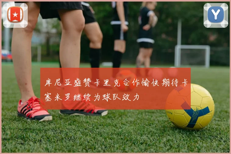 库尼亚盛赞卡里克合作愉快期待卡塞米罗继续为球队效力