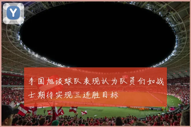李国旭谈球队表现认为队员们如战士期待实现三连胜目标