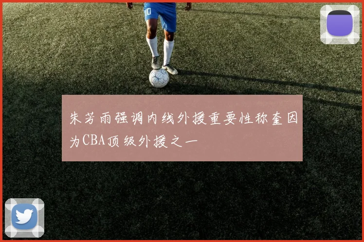 朱芳雨强调内线外援重要性称奎因为CBA顶级外援之一