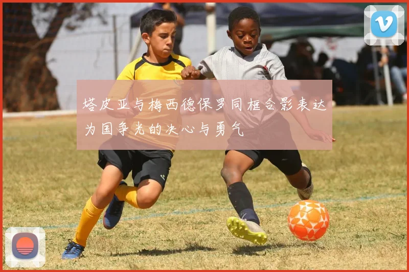 塔皮亚与梅西德保罗同框合影表达为国争光的决心与勇气