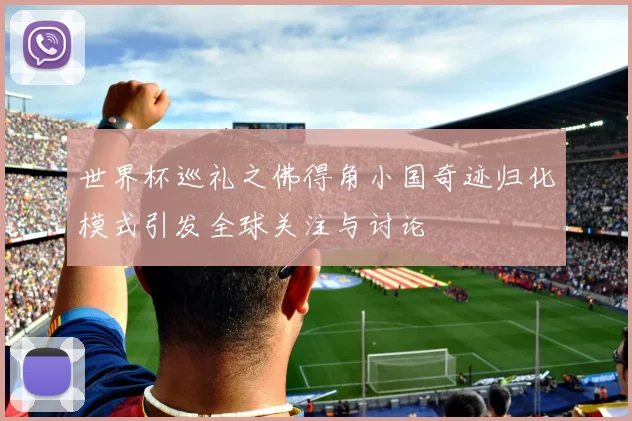 世界杯巡礼之佛得角小国奇迹归化模式引发全球关注与讨论