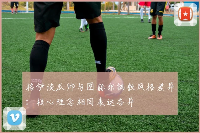 格伊谈瓜帅与图赫尔执教风格差异：核心理念相同表达各异